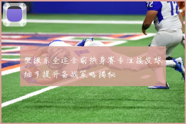 樊振东全运会前热身赛专注接发球细节提升备战策略揭秘