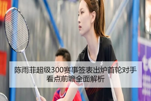 陈雨菲超级300赛事签表出炉首轮对手看点前瞻全面解析