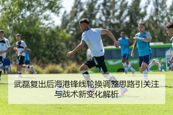 武磊复出后海港锋线轮换调整思路引关注与战术新变化解析