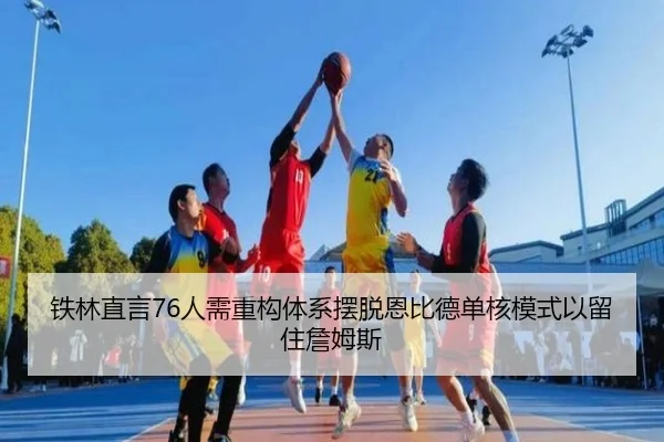 铁林直言76人需重构体系摆脱恩比德单核模式以留住詹姆斯