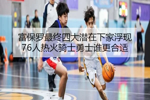 富保罗最终四大潜在下家浮现 76人热火骑士勇士谁更合适