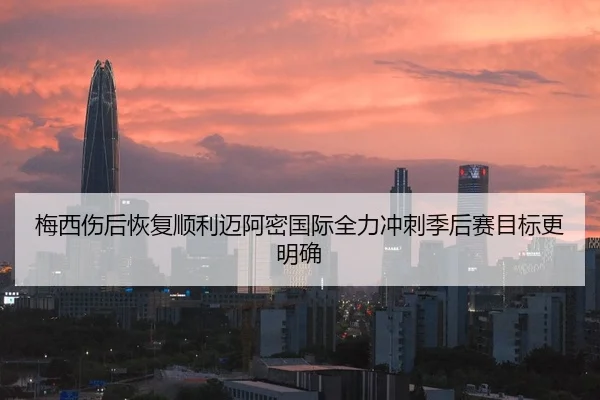 梅西伤后恢复顺利迈阿密国际全力冲刺季后赛目标更明确